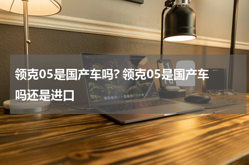 领克05是国产车吗? 领克05是国产车吗还是进口