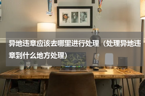 异地违章应该去哪里进行处理（处理异地违章到什么地方处理）