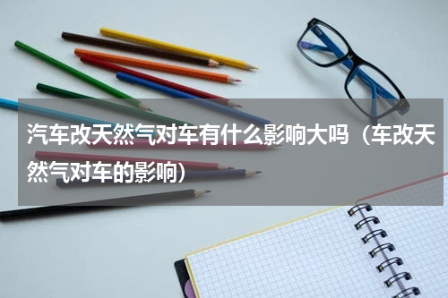 汽车改天然气对车有什么影响大吗（车改天然气对车的影响）