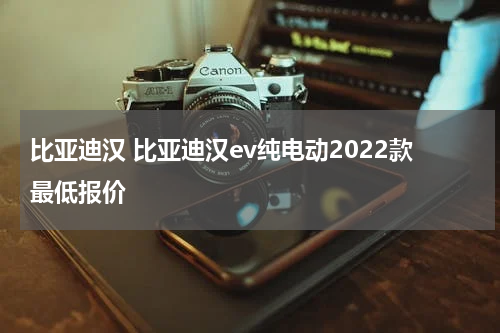 比亚迪汉 比亚迪汉ev纯电动2022款最低报价