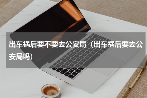 出车祸后要不要去公安局（出车祸后要去公安局吗）