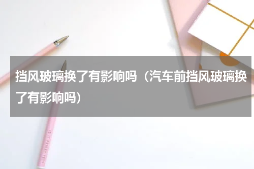 挡风玻璃换了有影响吗（汽车前挡风玻璃换了有影响吗）