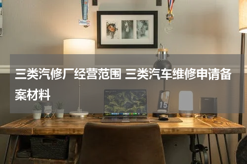 三类汽修厂经营范围 三类汽车维修申请备案材料