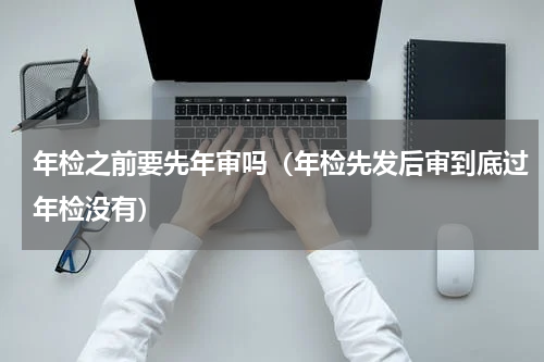 年检之前要先年审吗（年检先发后审到底过年检没有）