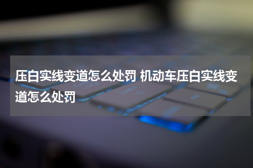 压白实线变道怎么处罚 机动车压白实线变道怎么处罚