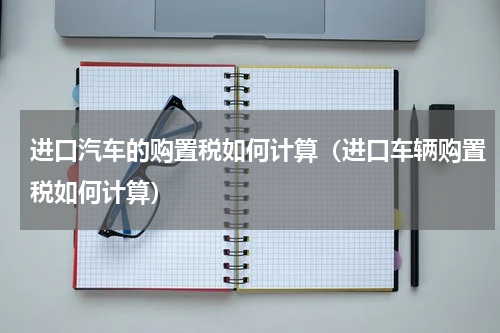 进口汽车的购置税如何计算（进口车辆购置税如何计算）