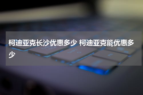 柯迪亚克长沙优惠多少 柯迪亚克能优惠多少