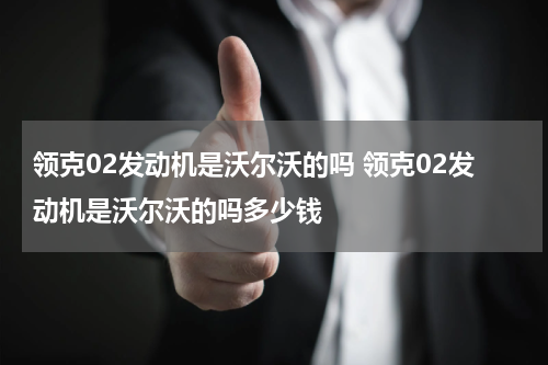 领克02发动机是沃尔沃的吗 领克02发动机是沃尔沃的吗多少钱