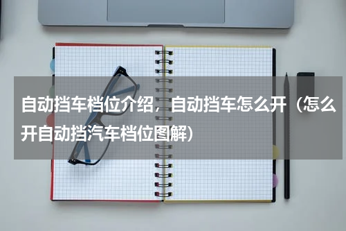 自动挡车档位介绍，自动挡车怎么开（怎么开自动挡汽车档位图解）