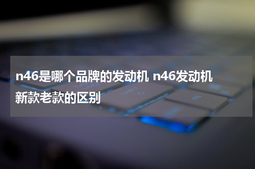 n46是哪个品牌的发动机 n46发动机新款老款的区别