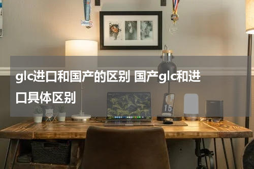 glc进口和国产的区别 国产glc和进口具体区别