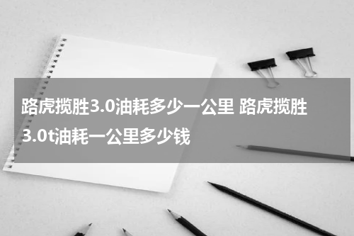 路虎揽胜3.0油耗多少一公里 路虎揽胜3.0t油耗一公里多少钱