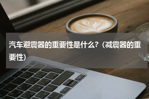 汽车避震器的重要性是什么?（减震器的重要性）