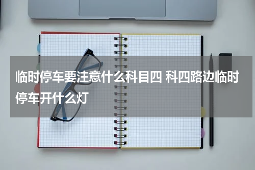 临时停车要注意什么科目四 科四路边临时停车开什么灯