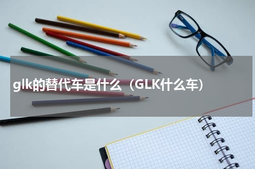 glk的替代车是什么（GLK什么车）