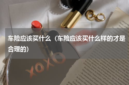 车险应该买什么（车险应该买什么样的才是合理的）