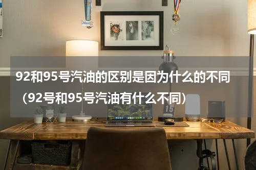 92和95号汽油的区别是因为什么的不同（92号和95号汽油有什么不同）