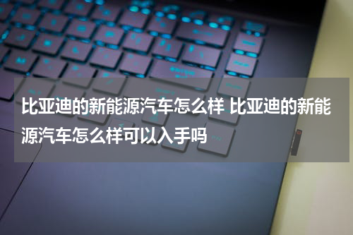 比亚迪的新能源汽车怎么样 比亚迪的新能源汽车怎么样可以入手吗