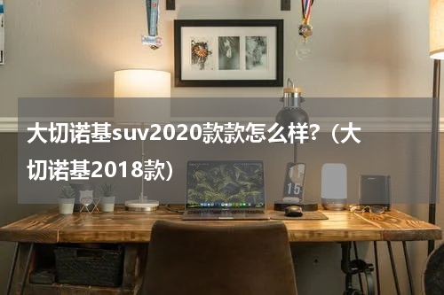 大切诺基suv2020款款怎么样?（大切诺基2018款）