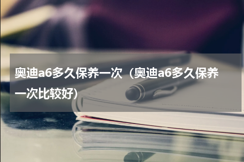 奥迪a6多久保养一次（奥迪a6多久保养一次比较好）