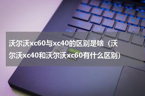 沃尔沃xc60与xc40的区别是啥(沃尔沃xc40和沃尔沃xc60有什么区别)