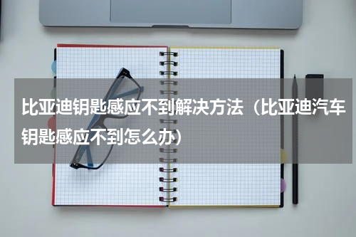 比亚迪钥匙感应不到解决方法（比亚迪汽车钥匙感应不到怎么办）