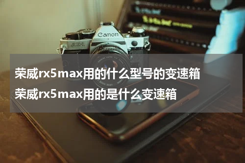 荣威rx5max用的什么型号的变速箱 荣威rx5max用的是什么变速箱