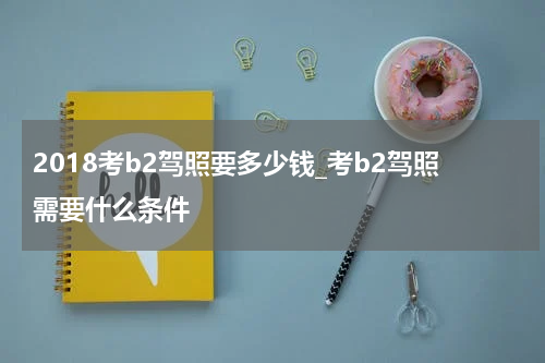 2018考b2驾照要多少钱_考b2驾照需要什么条件
