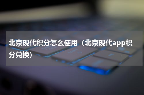 北京现代积分怎么使用（北京现代app积分兑换）