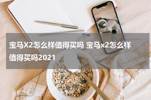 宝马X2怎么样值得买吗 宝马x2怎么样值得买吗2021
