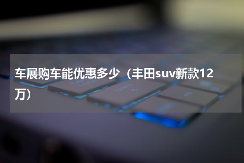 车展购车能优惠多少（丰田suv新款12万）