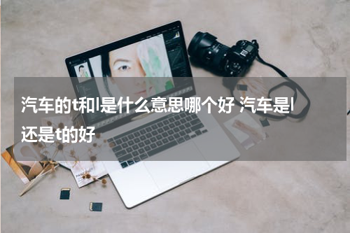 汽车的t和l是什么意思哪个好 汽车是l还是t的好