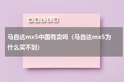 马自达mx5中国有卖吗(马自达mx5为什么买不到)