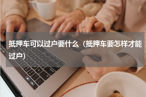 抵押车可以过户要什么（抵押车要怎样才能过户）