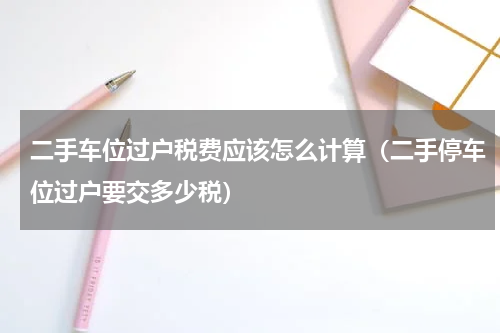 二手车位过户税费应该怎么计算（二手停车位过户要交多少税）