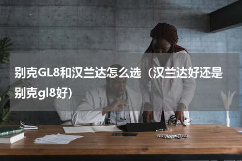 别克GL8和汉兰达怎么选（汉兰达好还是别克gl8好）