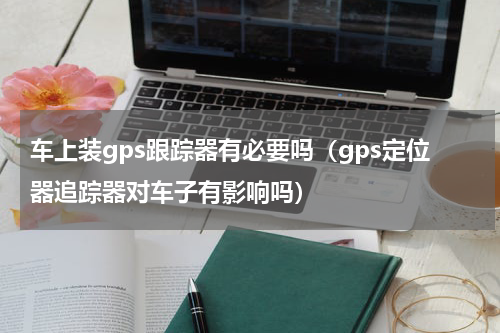 车上装gps跟踪器有必要吗（gps定位器追踪器对车子有影响吗）