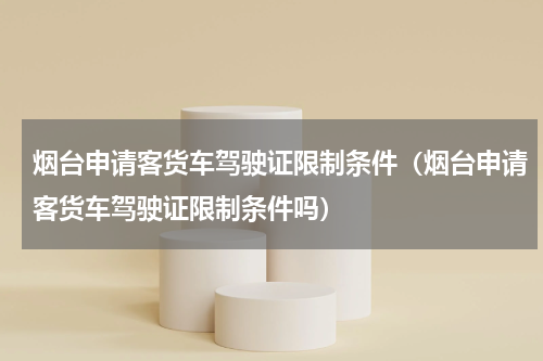 烟台申请客货车驾驶证限制条件（烟台申请客货车驾驶证限制条件吗）