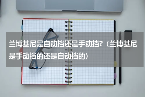 兰博基尼是自动挡还是手动挡?（兰博基尼是手动挡的还是自动挡的）