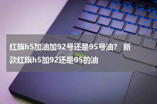 红旗h5加油加92号还是95号油？ 新款红旗h5加92还是95的油