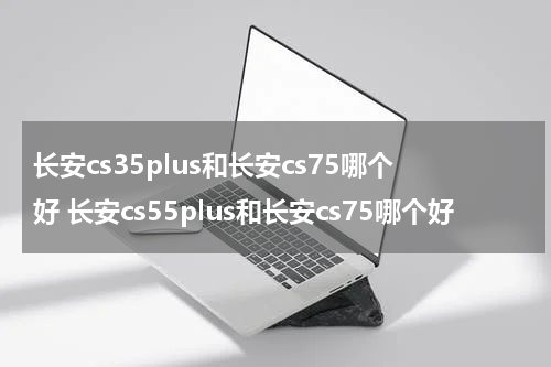 长安cs35plus和长安cs75哪个好 长安cs55plus和长安cs75哪个好
