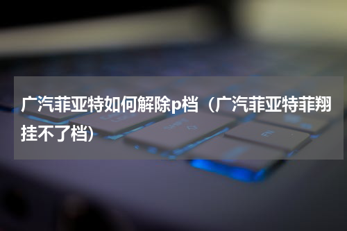 广汽菲亚特如何解除p档(广汽菲亚特菲翔挂不了档)
