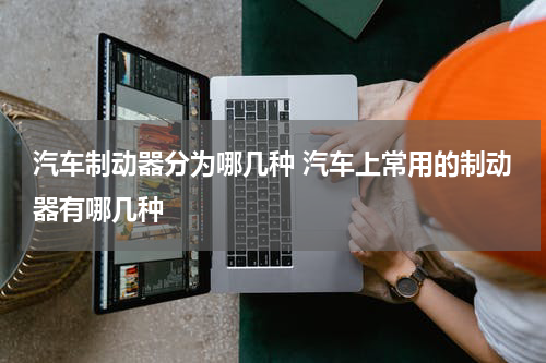 汽车制动器分为哪几种 汽车上常用的制动器有哪几种
