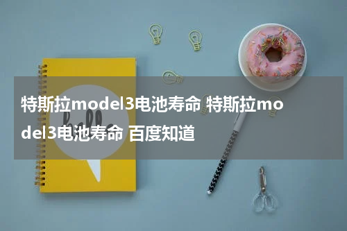 特斯拉model3电池寿命 特斯拉model3电池寿命 百度知道