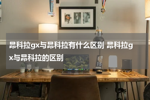 昂科拉gx与昂科拉有什么区别 昂科拉gx与昂科拉的区别