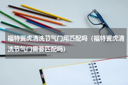 福特翼虎清洗节气门用匹配吗（福特翼虎清洗节气门需要匹配吗）