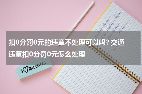扣0分罚0元的违章不处理可以吗? 交通违章扣0分罚0元怎么处理