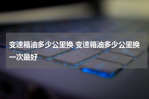 变速箱油多少公里换 变速箱油多少公里换一次最好