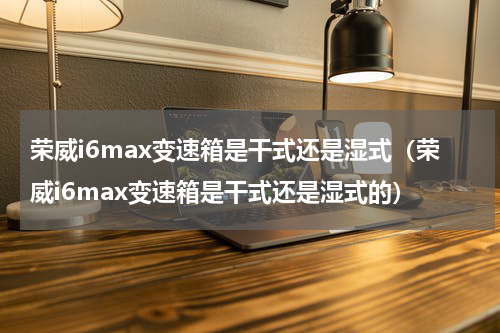 荣威i6max变速箱是干式还是湿式（荣威i6max变速箱是干式还是湿式的）