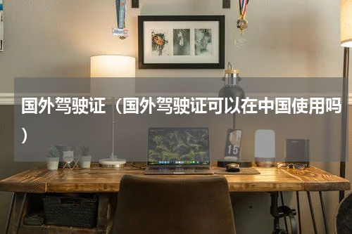 国外驾驶证（国外驾驶证可以在中国使用吗）